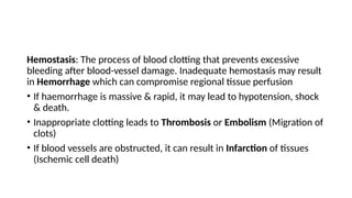 Hemostasis: The process of blood clotting that prevents excessive
bleeding after blood-vessel damage. Inadequate hemostasis may result
in Hemorrhage which can compromise regional tissue perfusion
• If haemorrhage is massive & rapid, it may lead to hypotension, shock
& death.
• Inappropriate clotting leads to Thrombosis or Embolism (Migration of
clots)
• If blood vessels are obstructed, it can result in Infarction of tissues
(Ischemic cell death)
 