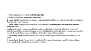 • Extrinsic compression called cardiac tamponade
• Outflow obstruction (Pulmonary embolism).
B. Hypovolemic: Results from low cardiac output due to loss of blood or plasma volume (Hemorrhage or
fluid loss from severe burns)
C. Septic shock: From microbial infections, associated with severe systemic inflammatory response
syndrome (SIRS).
Mechanism: Massive outpouring of inflammatory mediators from innate & adaptive immune cells
(Arterial vasodilation, vascular leakage & venous blood pooling) resulting in tissue hypoperfusion, cellular
hypoxia & metabolic derangements (Organ dysfunction, organ failure & death.
D. Neurogenic shock: From loss of vascular tone associated with anesthesia or secondary spinal cord
injury
E. Anaphylactic shock: From systemic vasodilation & increased vascular permeability triggered by an
immunoglobulin E-mediated hypersensitivity reaction
 