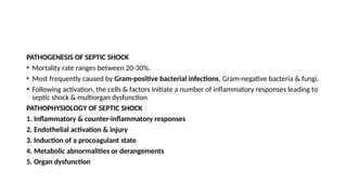 PATHOGENESIS OF SEPTIC SHOCK
• Mortality rate ranges between 20-30%.
• Most frequently caused by Gram-positive bacterial infections, Gram-negative bacteria & fungi.
• Following activation, the cells & factors initiate a number of inflammatory responses leading to
septic shock & multiorgan dysfunction
PATHOPHYSIOLOGY OF SEPTIC SHOCK
1. Inflammatory & counter-inflammatory responses
2. Endothelial activation & injury
3. Induction of a procoagulant state
4. Metabolic abnormalities or derangements
5. Organ dysfunction
 