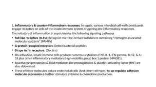 1. Inflammatory & counter-inflammatory responses. In sepsis, various microbial cell wall constituents
engage receptors on cells of the innate immune system, triggering pro-inflammatory responses.
The initiators of inflammation in sepsis involve the following signaling pathways
• Toll-like receptors (TLRs): Recognize microbe-derived substances containing “Pathogen-associated
molecular patterns” (PAMPs)
• G-protein–coupled receptors: Detect bacterial peptides
• C-type lectin receptors: (Dectins)
• On activation, innate immune cells produce numerous cytokines (TNF, IL-1, IFN-gamma, IL-12, & IL-
18 plus other inflammatory mediators (High-mobility group box 1 protein (HMGB1).
• Reactive oxygen species & lipid mediators like prostaglandins & platelet-activating factor (PAF) are
also elaborated.
• These effector molecules induce endothelial cells (And other cell types) to up-regulate adhesion
molecule expression & further stimulate cytokine & chemokine production.
 