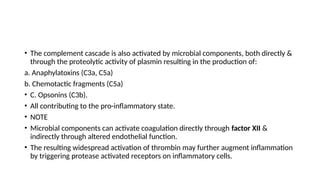 • The complement cascade is also activated by microbial components, both directly &
through the proteolytic activity of plasmin resulting in the production of:
a. Anaphylatoxins (C3a, C5a)
b. Chemotactic fragments (C5a)
• C. Opsonins (C3b).
• All contributing to the pro-inflammatory state.
• NOTE
• Microbial components can activate coagulation directly through factor XII &
indirectly through altered endothelial function.
• The resulting widespread activation of thrombin may further augment inflammation
by triggering protease activated receptors on inflammatory cells.
 