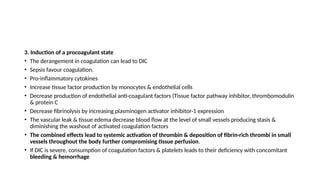 3. Induction of a procoagulant state
• The derangement in coagulation can lead to DIC
• Sepsis favour coagulation.
• Pro-inflammatory cytokines
• Increase tissue factor production by monocytes & endothelial cells
• Decrease production of endothelial anti-coagulant factors (Tissue factor pathway inhibitor, thrombomodulin
& protein C
• Decrease fibrinolysis by increasing plasminogen activator inhibitor-1 expression
• The vascular leak & tissue edema decrease blood flow at the level of small vessels producing stasis &
diminishing the washout of activated coagulation factors
• The combined effects lead to systemic activation of thrombin & deposition of fibrin-rich thrombi in small
vessels throughout the body further compromising tissue perfusion.
• If DIC is severe, consumption of coagulation factors & platelets leads to their deficiency with concomitant
bleeding & hemorrhage
 