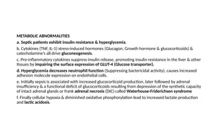 METABOLIC ABNORMALITIES
a. Septic patients exhibit insulin resistance & hyperglycemia.
b. Cytokines (TNF, IL-1) stress-induced hormones (Glucagon, Growth hormone & glucocorticoids) &
catecholamine’s all drive gluconeogenesis.
c. Pro-inflammatory cytokines suppress insulin release, promoting insulin resistance in the liver & other
tissues by impairing the surface expression of GLUT-4 (Glucose transporter).
d. Hyperglycemia decreases neutrophil function (Suppressing bactericidal activity), causes increased
adhesion molecule expression on endothelial cells.
e. Initially sepsis is associated with increased glucocorticoid production, later followed by adrenal
insufficiency & a functional deficit of glucocorticoids resulting from depression of the synthetic capacity
of intact adrenal glands or frank adrenal necrosis (DIC) called Waterhouse-Friderichsen syndrome
f. Finally cellular hypoxia & diminished oxidative phosphorylation lead to increased lactate production
and lactic acidosis.
 