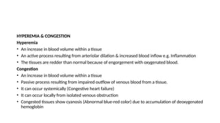 HYPEREMIA & CONGESTION
Hyperemia
• An increase in blood volume within a tissue
• An active process resulting from arteriolar dilation & increased blood inflow e.g. Inflammation
• The tissues are redder than normal because of engorgement with oxygenated blood.
Congestion
• An increase in blood volume within a tissue
• Passive process resulting from impaired outflow of venous blood from a tissue.
• It can occur systemically (Congestive heart failure)
• It can occur locally from isolated venous obstruction
• Congested tissues show cyanosis (Abnormal blue-red color) due to accumulation of deoxygenated
hemoglobin
 