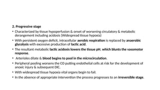 2. Progressive stage
• Characterized by tissue hypoperfusion & onset of worsening circulatory & metabolic
derangement including acidosis (Widespread tissue hypoxia)
• With persistent oxygen deficit, intracellular aerobic respiration is replaced by anaerobic
glycolysis with excessive production of lactic acid.
• The resultant metabolic lactic acidosis lowers the tissue pH, which blunts the vasomotor
response.
• Arterioles dilate & blood begins to pool in the microcirculation.
• Peripheral pooling worsens the CO putting endothelial cells at risk for the development of
anoxic injury & subsequent DIC.
• With widespread tissue hypoxia vital organs begin to fail.
• In the absence of appropriate intervention the process progresses to an irreversible stage.
 