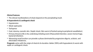 Clinical Features
• The clinical manifestations of shock depend on the precipitating insult.
In hypovolemic & cardiogenic shock
• Hypotension
• Weak rapid pulse
• Tachypnea
• Cool, clammy, cyanotic skin. (Septic shock: Skin warm & flushed owing to peripheral vasodilation).
• Primary threat to life is the underlying initiating event (Myocardial infarction, severe hemorrhage,
bacterial infection).
• Worsening renal function can provoke a phase dominated by progressive oliguria, acidosis, and
electrolyte imbalances.
Prognosis varies with the origin of shock & its duration. Better (90%) with hypovolemic & worst with
septic or cardiogenic shock.
 