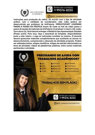 instruções para produção do vídeo). De acordo com o tipo de atividade
prática, com a validação do coordenador, este vídeo poderá ser
desenvolvido por professor da UniFatecie. VÍDEO-POCKET LEARNING
PASSO A PASSO DA PRÁTICA Inserir Qr Code ou link do vídeo passo a
passo (A equipe de materiais da UniFatecie irá produzir e inserir o Qr code).
Caro aluno (a), Você deverá entregar o Relatório tipo Apresentação Simples
(Power point). Para isso, faça o download do template, disponibilizado
junto a este roteiro, e siga as instruções contidas no mesmo. O docente
deverá apresentar materiais complementares que auxiliarão os alunos no
desenvolvimento, compreensão e absorção da atividade proposta. Podem
ser utilizados textos, artigos científicos, artigos de opinião relacionados ao
tema da atividade, vídeos de plataformas públicas, entre outros materiais
pertinentes à atividade.
 