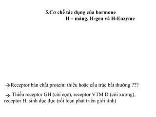 5.Cơ chế tác dụng của hormone 
H – màng, H-gen và H-Enzyme 
 
Receptor bản chất protein: thiếu hoặc cấu trúc bất thường ??? 
 
Thiếu receptor GH (còi cọc), receptor VTM D (còi xương), 
receptor H. sinh dục đực (rối loạn phát triển giới tính) 
 