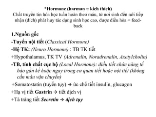 *Hormone (harman = kích thích) 
Chất truyền tin hóa học tuần hoàn theo máu, từ nơi sinh đến nới tiếp 
nhận (đích) phát huy tác dụng sinh học cao, được điều hòa = feed-back 
1.Nguồn gốc 
-Tuyến nội tiết (Classical Hormone) 
-Hệ TK: (Neuro Hormone) : TB TK tiết 
+Hypothalamus, TK TV (Adrenalin, Noradrenalin, Axetylcholin) 
-TB, tính chất cục bộ (Local Hormone): điều tiết chức năng tế 
bào gần kề hoặc ngay trong cơ quan tiết hoặc nội tiết (không 
cần máu vận chuyển) 
+Somatostatin (tuyến tụy)  ức chế tiết insulin, glucagon 
+Hạ vị tiết Gastrin  tiết dịch vị 
+Tá tràng tiết Secretin  dịch tụy 
 