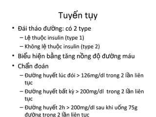 Tuyến tụy 
• Đái tháo đường: có 2 type 
– Lệ thuộc insulin (type 1) 
– Không lệ thuộc insulin (type 2) 
• Biểu hiện bằng tăng nồng độ đường máu 
• Chẩn đoán 
– Đường huyết lúc đói > 126mg/dl trong 2 lần liên 
tục 
– Đường huyết bất kỳ > 200mg/dl trong 2 lần liên 
tục 
– Đường huyết 2h > 200mg/dl sau khi uống 75g 
đường trong 2 lần liên tục 
 