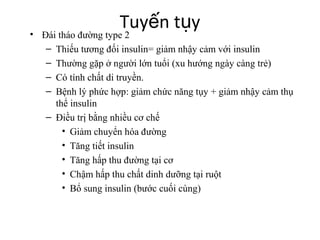 Tuyến tụy • Đái tháo đường type 2 
– Thiếu tương đối insulin= giảm nhậy cảm với insulin 
– Thường gặp ở người lớn tuổi (xu hướng ngày càng trẻ) 
– Có tính chất di truyền. 
– Bệnh lý phức hợp: giảm chức năng tụy + giảm nhậy cảm thụ 
thể insulin 
– Điều trị bằng nhiều cơ chế 
• Giảm chuyển hóa đường 
• Tăng tiết insulin 
• Tăng hấp thu đường tại cơ 
• Chậm hấp thu chất dinh dưỡng tại ruột 
• Bổ sung insulin (bước cuối cùng) 
 