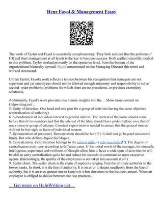 Henr Fayol & Management Essay
The work of Taylor and Fayol is essentially complementary. They both realized that the problem of
HR and their management at all levels is the key to business success. Both applied scientific method
to this problem. Taylor worked primarily on the operative level, from the bottom of the
organizational hierarchy upward. Fayol concentrated on the Managing Director (his term) and
worked downward.
Unlike Taylor, Fayol's work reflects a tension between his recognition that managers are not
supermen and yet employees should not be allowed enough autonomy and responsibility to solve
second–order problems (problems for which there are no precedents, or previous exemplary
solutions).
Additionally, Fayol's work provides much more insights into the ... Show more content on
Helpwriting.net ...
5. Unity of direction. One head and one plan for a group of activities having the same objective
(centralization of authority).
6. Subordination of individual interest to general interest. The interest of the home should come
before that of its members and that the interest of the State should have pride of place over that of
one citizen or group of citizens. Constant supervision is needed to ensure that the general interest
will not be lost sight in favor of individual interest.
7. Remuneration of personnel. Remuneration should be fair (!?). It shall not go beyond reasonable
limits. But who defines &quot;fair?&quot;
8. Centralization. Centralization belongs to the natural order (a religious belief!?). The degree of
centralization must vary according to different cases. If the moral worth of the manager, his strength,
intelligence, experience and swiftness of thought allow him to have a wide span of activities he will
be able to carry centralization quite far and reduce his seconds in command to mere executive
agents. (Interestingly, the quality of the employees is not taken into account at all.)
9. Scalar chain. The scalar chain is the chain of superiors ranging from the ultimate authority to the
lowest ranks. In short, it is the line of authority. It is an error to depart needlessly from the line of
authority, but it is an even greater one to keep to it when detriment to the business ensues. When an
employee is obliged to choose between the two practices,
... Get more on HelpWriting.net ...
 