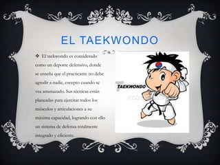  El taekwondo es considerado
como un deporte defensivo, donde
se enseña que el practicante no debe
agredir a nadie, excepto cuando se
vea amenazado. Sus técnicas están
planeadas para ejercitar todos los
músculos y articulaciones a su
máxima capacidad, logrando con ello
un sistema de defensa totalmente
integrado y eficiente.
EL TAEKWONDO
 