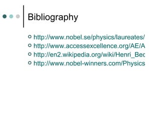 Bibliography http://www.nobel.se/physics/laureates/1903/becquerel-bio.html http://www.accessexcellence.org/AE/AEC/CC/historical_background.html http://en2.wikipedia.org/wiki/Henri_Becquerel http://www.nobel-winners.com/Physics/antoine_henri_becquerel.html 