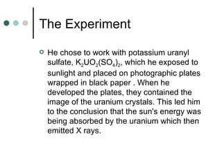 The Experiment He chose to work with potassium uranyl sulfate, K 2 UO 2 (SO 4 ) 2 , which he exposed to sunlight and placed on photographic plates wrapped in black paper . When he developed the plates, they contained the image of the uranium crystals. This led him to the conclusion that the sun's energy was being absorbed by the uranium which then emitted X rays. 