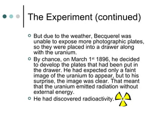 The Experiment (continued) But due to the weather, Becquerel was unable to expose more photographic plates, so they were placed into a drawer along with the uranium. By chance, on March 1 st  1896, he decided to develop the plates that had been put in the drawer. He had expected only a faint image of the uranium to appear, but to his surprise, the image was clear. That meant that the uranium emitted radiation without external energy. He had discovered radioactivity. 