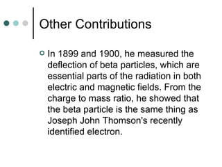 Other Contributions In 1899 and 1900, he measured the deflection of beta particles, which are essential parts of the radiation in both electric and magnetic fields. From the charge to mass ratio, he showed that the beta particle is the same thing as Joseph John Thomson's recently identified electron.  