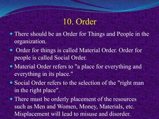 10. Order
 There should be an Order for Things and People in the
organization.
 Order for things is called Material Order. Order for
people is called Social Order.
 Material Order refers to "a place for everything and
everything in its place."
 Social Order refers to the selection of the "right man
in the right place".
 There must be orderly placement of the resources
such as Men and Women, Money, Materials, etc.
Misplacement will lead to misuse and disorder.
 
