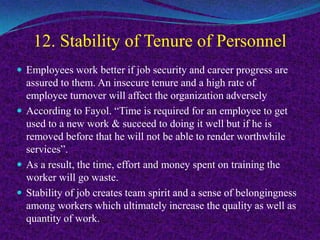 12. Stability of Tenure of Personnel
 Employees work better if job security and career progress are
assured to them. An insecure tenure and a high rate of
employee turnover will affect the organization adversely
 According to Fayol. “Time is required for an employee to get
used to a new work & succeed to doing it well but if he is
removed before that he will not be able to render worthwhile
services”.
 As a result, the time, effort and money spent on training the
worker will go waste.
 Stability of job creates team spirit and a sense of belongingness
among workers which ultimately increase the quality as well as
quantity of work.
 