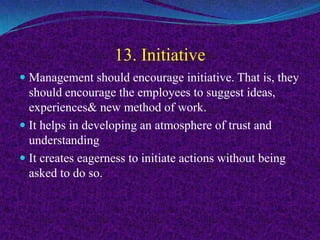 13. Initiative
 Management should encourage initiative. That is, they
should encourage the employees to suggest ideas,
experiences& new method of work.
 It helps in developing an atmosphere of trust and
understanding
 It creates eagerness to initiate actions without being
asked to do so.
 