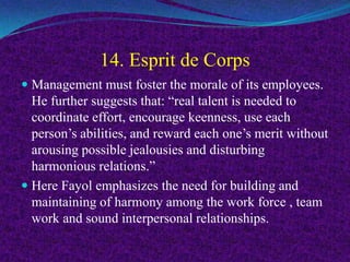 14. Esprit de Corps
 Management must foster the morale of its employees.
He further suggests that: “real talent is needed to
coordinate effort, encourage keenness, use each
person’s abilities, and reward each one’s merit without
arousing possible jealousies and disturbing
harmonious relations.”
 Here Fayol emphasizes the need for building and
maintaining of harmony among the work force , team
work and sound interpersonal relationships.
 