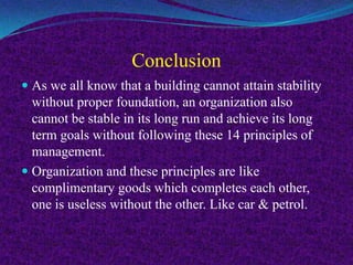 Conclusion
 As we all know that a building cannot attain stability
without proper foundation, an organization also
cannot be stable in its long run and achieve its long
term goals without following these 14 principles of
management.
 Organization and these principles are like
complimentary goods which completes each other,
one is useless without the other. Like car & petrol.
 