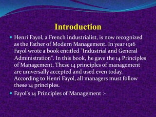Introduction
 Henri Fayol, a French industrialist, is now recognized
as the Father of Modern Management. In year 1916
Fayol wrote a book entitled "Industrial and General
Administration". In this book, he gave the 14 Principles
of Management. These 14 principles of management
are universally accepted and used even today.
According to Henri Fayol, all managers must follow
these 14 principles.
 Fayol's 14 Principles of Management :-
 