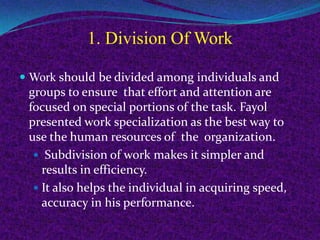 1. Division Of Work
 Work should be divided among individuals and
groups to ensure that effort and attention are
focused on special portions of the task. Fayol
presented work specialization as the best way to
use the human resources of the organization.
 Subdivision of work makes it simpler and
results in efficiency.
 It also helps the individual in acquiring speed,
accuracy in his performance.
 