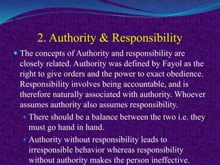 2. Authority & Responsibility
 The concepts of Authority and responsibility are
closely related. Authority was defined by Fayol as the
right to give orders and the power to exact obedience.
Responsibility involves being accountable, and is
therefore naturally associated with authority. Whoever
assumes authority also assumes responsibility.
 There should be a balance between the two i.e. they
must go hand in hand.
 Authority without responsibility leads to
irresponsible behavior whereas responsibility
without authority makes the person ineffective.
 