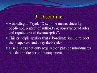3. Discipline
 According to Fayol, “Discipline means sincerity,
obedience, respect of authority & observance of rules
and regulations of the enterprise”.
 This principle applies that subordinate should respect
their superiors and obey their order.
 Discipline is not only required on path of subordinates
but also on the part of management.
 