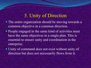 5. Unity of Direction
 The entire organization should be moving towards a
common objective in a common direction.
 People engaged in the same kind of activities must
have the same objectives in a single plan. This is
essential to ensure unity and coordination in the
enterprise.
 Unity of command does not exist without unity of
direction but does not necessarily flows from it.
 