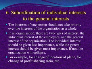 6. Subordination of individual interests
to the general interests
 The interests of one person should not take priority
over the interests of the organization as a whole.
 In an organization, there are two types of interest, the
individual interest of the employees, and the general
interest of the organization. The individual interest
should be given less importance, while the general
interest should be given most importance. If not, the
organization will collapse.
 For example, for change of location of plant, for
change of profit sharing ratio, etc.
 