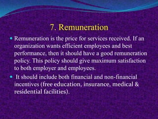 7. Remuneration
 Remuneration is the price for services received. If an
organization wants efficient employees and best
performance, then it should have a good remuneration
policy. This policy should give maximum satisfaction
to both employer and employees.
 It should include both financial and non-financial
incentives (free education, insurance, medical &
residential facilities).
 