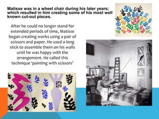 Matisse was in a wheel chair during his later years;
which resulted in him creating some of his most well
known cut-out pieces.
After he could no longer stand for
extended periods of time, Matisse
began creating works using a pair of
scissors and paper. He used a long
stick to assemble them on his walls
until he was happy with the
arrangement. He called this
technique ‘painting with scissors’
 