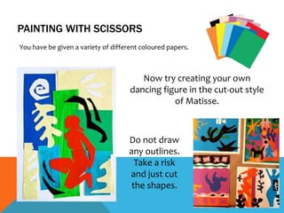 PAINTING WITH SCISSORS
You have be given a variety of different coloured papers.
Now try creating your own
dancing figure in the cut-out style
of Matisse.
Do not draw
any outlines.
Take a risk
and just cut
the shapes.
 