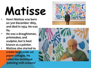Matisse
• Henri Matisse was born
on 31st December 1869,
and died in 1954. He was
84.
• He was a draughtsman,
printmaker, and
sculptor, but is best
known as a painter.
• Matisse also started to
create large scale cut
paper collages. He
called the technique
‘painting with scissors’
 