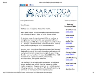 8/6/2014 News & Market Update from Saratoga Investment Corp.
https://ui.constantcontact.com/visualeditor/visual_editor_preview.jsp?agent.uid=1118076719547&format=html&print=true 1/4
Saratoga Newsletter Third Quarter 2014
Dear Friends,
We hope you are enjoying the summer months.
We'd like to update you on Saratoga's progress and help you
stay informed on what is going on in the middle market.
As Saratoga grows its investment portfolio, we continue to
strengthen our team. Earlier this year we welcomed Henri
Steenkamp as our CFO. Dave Vavrichek joined soon thereafter
as a Principal. We also recently added Nick Martino, Marissa
Mann, and Sandy Rodriguez to our investment team.
Saratoga has a strong base of permanent capital and plenty of
dry powder to invest. We remain focused on making debt and
equity investments in companies striving to do great things.
Over the past year we have invested about $100 million in 19
transactions to support acquisitions, refinancings,
recapitalizations, and growth initiatives.
The experience of our investment team allows us to provide
prompt feedback and reliable financial support to middle
market companies. Our goal remains to be a reliable partner
in helping you meet your objectives. Thank you for continuing
to think of us when your business requires capital.
Saratoga
Investment Team
Chris Oberbeck
email Chris
Mike Grisius
email Mike
Joe Burkhart
email Joe
Tom Inglesby
email Tom
Charles Phillips
email Charles
John MacMurray
email John
Dave Vavrichek
email Dave
Nick Martino
 
