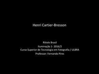 Henri Cartier-Bresson
Ritiele Brasil
Iluminação 1- 2016/2
Curso Superior de Tecnologia em Fotografia / ULBRA
Professor: Fernando Pires
 