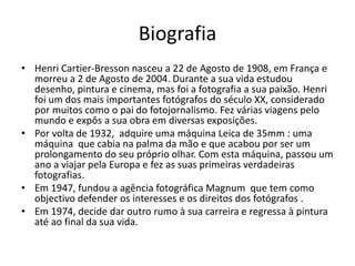 Biografia
• Henri Cartier-Bresson nasceu a 22 de Agosto de 1908, em França e
morreu a 2 de Agosto de 2004. Durante a sua vida estudou
desenho, pintura e cinema, mas foi a fotografia a sua paixão. Henri
foi um dos mais importantes fotógrafos do século XX, considerado
por muitos como o pai do fotojornalismo. Fez várias viagens pelo
mundo e expôs a sua obra em diversas exposições.
• Por volta de 1932, adquire uma máquina Leica de 35mm : uma
máquina que cabia na palma da mão e que acabou por ser um
prolongamento do seu próprio olhar. Com esta máquina, passou um
ano a viajar pela Europa e fez as suas primeiras verdadeiras
fotografias.
• Em 1947, fundou a agência fotográfica Magnum que tem como
objectivo defender os interesses e os direitos dos fotógrafos .
• Em 1974, decide dar outro rumo à sua carreira e regressa à pintura
até ao final da sua vida.
 