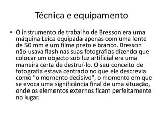Técnica e equipamento
• O instrumento de trabalho de Bresson era uma
máquina Leica equipada apenas com uma lente
de 50 mm e um filme preto e branco. Bresson
não usava flash nas suas fotografias dizendo que
colocar um objecto sob luz artificial era uma
maneira certa de destruí-lo. O seu conceito de
fotografia estava centrado no que ele descrevia
como "o momento decisivo", o momento em que
se evoca uma significância final de uma situação,
onde os elementos externos ficam perfeitamente
no lugar.
 