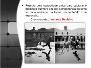 • Possuía uma capacidade unica para capturar o
  momento efémero em que a importância do tema
  se dá a conhecer na forma, no conteúdo e na
  expressão.
      Chamou-o de... Instante Decisivo
 
