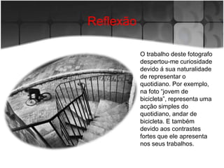 Reflexão

           O trabalho deste fotografo
           despertou-me curiosidade
           devido á sua naturalidade
           de representar o
           quotidiano. Por exemplo,
           na foto “jovem de
           bicicleta”, representa uma
           acção simples do
           quotidiano, andar de
           bicicleta. E também
           devido aos contrastes
           fortes que ele apresenta
           nos seus trabalhos.
 