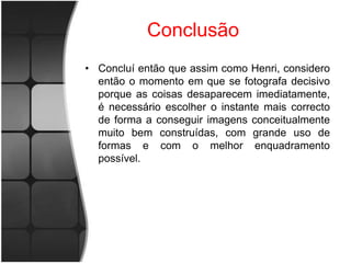 Conclusão
• Concluí então que assim como Henri, considero
  então o momento em que se fotografa decisivo
  porque as coisas desaparecem imediatamente,
  é necessário escolher o instante mais correcto
  de forma a conseguir imagens conceitualmente
  muito bem construídas, com grande uso de
  formas e com o melhor enquadramento
  possível.
 