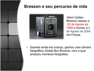 Bresson e seu percurso de vida

                            Henri Cartier-
                            Bresson nasceu a
                             22 de Agosto de
                            1908 e morreu a 2
                            de Agosto de 2004
                            em França.



 • Quando ainda era criança, ganhou uma câmara
   fotográfica, Kodak Box Brownie, com a qual
   produziu inúmeras fotografias.
 