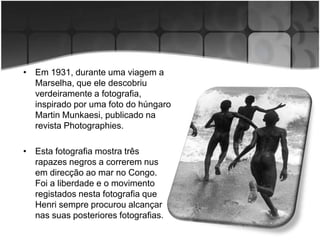 • Em 1931, durante uma viagem a
  Marselha, que ele descobriu
  verdeiramente a fotografia,
  inspirado por uma foto do húngaro
  Martin Munkaesi, publicado na
  revista Photographies.

• Esta fotografia mostra três
  rapazes negros a correrem nus
  em direcção ao mar no Congo.
  Foi a liberdade e o movimento
  registados nesta fotografia que
  Henri sempre procurou alcançar
  nas suas posteriores fotografias.
 