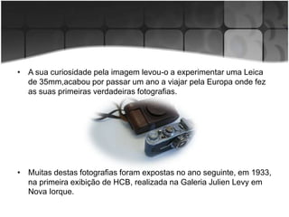 • A sua curiosidade pela imagem levou-o a experimentar uma Leica
  de 35mm,acabou por passar um ano a viajar pela Europa onde fez
  as suas primeiras verdadeiras fotografias.




• Muitas destas fotografias foram expostas no ano seguinte, em 1933,
  na primeira exibição de HCB, realizada na Galeria Julien Levy em
  Nova Iorque.
 