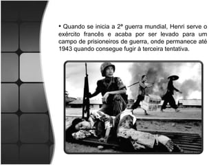 • Quando se inicia a 2ª guerra mundial, Henri serve o
exército francês e acaba por ser levado para um
campo de prisioneiros de guerra, onde permanece até
1943 quando consegue fugir à terceira tentativa.
 