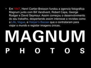 • Em 1947, Henri Cartier-Bresson fundou a agencia fotográfica
  Magnum junto com Bill Vandivent, Robert Capa, George
  Rodger e David Seymour. Assim começou o desenvolvimento
  do seu trabalho, despertando assim interesse a revistas como
  a Life, Vogue, e Harper’s Bazaar que o contrataram para
  viajar o mundo e registar imagens únicas.
 