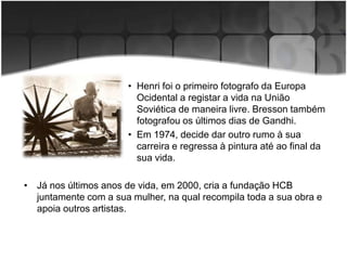 • Henri foi o primeiro fotografo da Europa
                         Ocidental a registar a vida na União
                         Soviética de maneira livre. Bresson também
                         fotografou os últimos dias de Gandhi.
                       • Em 1974, decide dar outro rumo à sua
                         carreira e regressa à pintura até ao final da
                         sua vida.

• Já nos últimos anos de vida, em 2000, cria a fundação HCB
  juntamente com a sua mulher, na qual recompila toda a sua obra e
  apoia outros artistas.
 