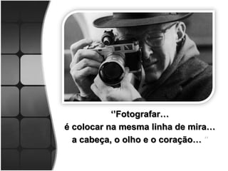 ‘’Fotografar…
é colocar na mesma linha de mira…
  a cabeça, o olho e o coração… ’’
 